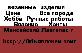 вязанные  изделия  › Цена ­ 100 - Все города Хобби. Ручные работы » Вязание   . Ханты-Мансийский,Лангепас г.